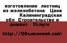 изготовление  лестниц из железобетона › Цена ­ 1 600 - Калининградская обл. Строительство и ремонт » Услуги   